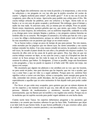 Luego llegan dos enfermeras: una me toma la presión y la temperatura, y otra revisa
las soluciones y me pregunta en voz tan alta que la podría escuchar mi vecino de
cuarto: “¿Alguna molestia para orinar? ¿Ha tenido gases?” A mí se me cae la cara de
vergüenza, pero ellas no lo notan. Aprovecho para pedirle una cobija para el frío. Me
cuesta trabajo articular las palabras, pero me esfuerzo y lo logro. Anota todo en su
hojita y se va con cara de gente ocupada y profesional. Sin embargo, pasa el tiempo y
nadie me trae nada. Si estuviera sana, iría yo misma por mi cobijita. Pero no puedo.
Siento enojo, impotencia, quisiera gritarles que soy, que siento, que existo. Pero luego
pienso en estas mujeres, las enfermeras, con su uniforme impecable, cuidando su cofia
y su chongo para verse siempre limpias y pulcras, y me pregunto cuántas historias no
tendrán ellas en su corazón. Me imagino el cansancio y la rutina que han de vivir y que
a veces las obliga a deshumanizarse, porque no saben dónde poner todo el dolor que
les trae encariñarse con un paciente que luego ya no estará nunca.
Ya se fueron todos y tengo un poco de tiempo de paz para pensar. Veo mis manos,
están moradas por los piquetes que me dieron ayer, las siento entumidas y me cuesta
trabajo extender los dedos. Con estas manos estudié mi carrera, he peinado a mis hijas
mil veces, he tocado el piano desde los seis años y he pintado mis mejores cuadros. La
mayoría de ellos está en las casas de la gente que quiero. Hoy, hay días en que me
cuesta trabajo sostener un lápiz, se me caen las cosas y aquí en el hospital me dan de
comer en la boca porque me tiro toda la sopa en la bata. Hay días que no puedo
sostener la cabeza, que babeo. Es denigrante. ¡Cómo es posible, tengo una licenciatura
y dos posgrados, y hoy no puedo ni siquiera ir al baño sola! Me siento tan torpe, tan
ajena a mi cuerpo.
Me encantaría que alguien me platicara o me arrullara con su voz; que me tocaran,
no para sentir mi pulso, sino para decirme que les importa, que me van a ayudar, que
voy a estar bien y que mi vida va a seguir adelante. Porque para mí, sentirme bien
significa volver a correr con mis hijos, reírme a carcajadas, tener energía para gozar la
vida, enmendar mis errores, pedir disculpas, dar las gracias, poder servir a los otros,
especialmente a aquellos que en estos momentos lo han dejado todo para poder cuidar
de mí.
Por favor, sé que están muy ocupados, pero quisiera que por un minuto dejaran de
ser los expertos y me trataran como lo que soy, más allá de una enferma, como una
persona. Además de medicamentos y monitores, necesito que me toquen
amorosamente, que me llamen por mi nombre y me regalen una sonrisa. Porque esa es
la medicina que mi espíritu necesita para poder seguir adelante en esta lucha diaria.
Cuánta razón tiene Tanya. los expertos deberíamos preguntar a los pacientes qué
necesitan y no asumir que nosotros sabemos lo que les hace falta. Tendríamos que dejar
a un lado todo lo que hemos leído, lo que hemos publicado y lo que creemos saber, para
de verdad ver y escuchar a nuestro paciente y sus necesidades.
96
 