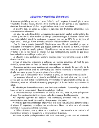 Adicciones y trastornos alimenticios
Ambos son pérdidas y aunque no entran del todo en el campo de la tanatología, sí están
vinculados. Muchas veces, después de la muerte de un ser querido o una separación
dolorosa, la sensación de pérdida catapulta el que estos trastornos afloren.
En nuestro país las cifras de adictos y personas con trastornos alimenticios son
verdaderamente alarmantes.
Los niños de todos los estratos socioeconómicos consumen alcohol a más tardar a los
13 años y para los 15 años muchos de ellos ya consumen drogas. Le llaman “fumar” con
toda naturalidad al uso de la marihuana y aseguran que más de 70% de los jóvenes, al
llegar a los 21 años, ya la han probado y muchos son consumidores ocasionales.
¿Qué le pasa a nuestra juventud? Simplemente una falta de humildad, ya que se
consideran todopoderosos; creen que pueden controlar su manera de beber, consumir
sustancias y dejarlas cuando quieran. El problema es que en este momento no desean
evitarlas y así se les pasan los meses. Lo que verdaderamente ocurre es que están
buscando el amor en el lugar equivocado.
La adicción es una pérdida que conlleva muchas otras y que arrastra consigo al dolor
de muchos más.
Si bien al principio señalamos a culpables de nuestra condición, al final de esta
situación, que se torna tan fuera de control, todos resultan víctimas.
El consumo empieza para evadirnos de una realidad, un intento de supresión de la
crisis. El que no está en crisis no cambia; hay que sentirla y quedarse lo suficiente dentro
de ella para estar seguros de que extrajimos el aprendizaje.
¿Quieres que tu vida cambie? Pues métete en la crisis, así participas de tu existencia.
Los trastornos alimenticios le roban la posibilidad a un joven de vivir una vida normal,
acorde con su edad. Están constantemente preocupados por el contenido calórico de sus
alimentos y caen en ciclos de atracones y purgas que los llevan a dañar severamente su
salud.
Su adicción por la comida secuestra sus funciones cerebrales. Pero no llega a robarles
todo, por eso la recuperación y la espiritualidad son posibles.
La consideración aquí es encontrarle un sentido a la vida, tener un para qué que nos
detenga de experimentar sin freno alguno todas las cosas que la vida presenta.
No requieres agudizar tus sentidos con sustancias; necesitas vivir la vida sin
resentimientos, con tus ciclos cerrados y tus perdones otorgados.
A veces las personas emprenden largos viajes a la India o al Amazonas para buscarse a
sí mismas. El trayecto es en realidad mucho más corto. Basta con mirar hacia adentro sin
importar el escenario donde me encuentre.
La diferencia entre estar y existir es la conciencia. Uno renuncia a su existencia al
momento de drogarse o entregarse a la compulsión de la comida.
No duden en pedir ayuda profesional ante estas situaciones, ya que tanto los trastornos
98
 