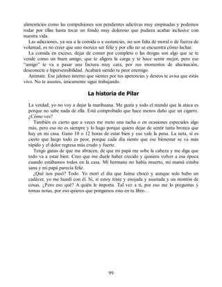 alimenticios como las compulsiones son pendientes adictivas muy empinadas y podemos
rodar por ellas hasta tocar un fondo muy doloroso que pudiera acabar inclusive con
nuestra vida.
Las adicciones, ya sea a la comida o a sustancias, no son falta de moral o de fuerza de
voluntad, es no creer que uno merece ser feliz y por ello no se encuentra cómo luchar.
La comida en exceso, dejar de comer por completo o las drogas son algo que se te
vende como un buen amigo, que te aligera la carga y te hace sentir mejor, pero ese
“amigo” te va a pasar una factura muy cara, por sus momentos de alucinación,
desconecte e hipersensibilidad. Acabará siendo tu peor enemigo.
Anímate. Ese jaloneo interno que sientes por tus apetencias y deseos te avisa que estás
vivo. No te asustes, únicamente sigue trabajando.
La historia de Pilar
La verdad, yo no voy a dejar la marihuana. Me gusta y todo el mundo que la ataca es
porque no sabe nada de ella. Está comprobado que hace menos daño que un cigarro.
¿Cómo ves?
También es cierto que a veces me meto una tacha o en ocasiones especiales algo
más, pero eso no es siempre y lo hago porque quiero dejar de sentir tanta bronca que
hay en mi casa. Gano 10 o 12 horas de estar bien y eso vale la pena. La neta, sí es
cierto que luego todo es peor, porque cada día siento que ese bienestar se va más
rápido y el dolor regresa más crudo y fuerte.
Tengo ganas de que me abracen, de que mi papá me sobe la cabeza y me diga que
todo va a estar bien. Creo que me duele haber crecido y quisiera volver a esa época
cuando estábamos todos en la casa. Mi hermano no había muerto, mi mamá estaba
sana y mi papá parecía feliz.
¿Qué nos pasó? Todo. Yo morí el día que Jaime chocó y aunque solo hubo un
cadáver, yo me hundí con él. Sí, sí estoy triste y enojada y asustada y un montón de
cosas. ¿Pero eso qué? A quién le importa. Tal vez a ti, por eso me lo preguntas y
tomas notas, por eso quieres que pongamos esto en tu libro…
99
 