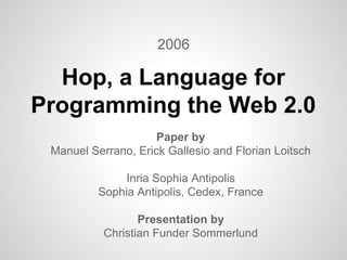 2006 
Hop, a Language for 
Programming the Web 2.0 
Paper by 
Manuel Serrano, Erick Gallesio and Florian Loitsch 
Inria Sophia Antipolis 
Sophia Antipolis, Cedex, France 
Presentation by 
Christian Funder Sommerlund 
 