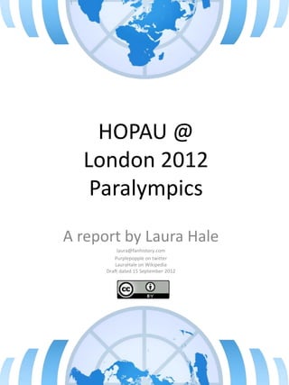HOPAU @
London 2012
Paralympics
A report by Laura Hale
laura@fanhistory.com
Purplepopple on twitter
LauraHale on Wikipedia
Draft dated 15 September 2012
 