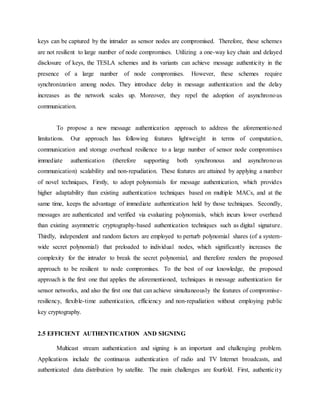 keys can be captured by the intruder as sensor nodes are compromised. Therefore, these schemes
are not resilient to large number of node compromises. Utilizing a one-way key chain and delayed
disclosure of keys, the TESLA schemes and its variants can achieve message authenticity in the
presence of a large number of node compromises. However, these schemes require
synchronization among nodes. They introduce delay in message authentication and the delay
increases as the network scales up. Moreover, they repel the adoption of asynchronous
communication.
To propose a new message authentication approach to address the aforementioned
limitations. Our approach has following features lightweight in terms of computation,
communication and storage overhead resilience to a large number of sensor node compromises
immediate authentication (therefore supporting both synchronous and asynchronous
communication) scalability and non-repudiation. These features are attained by applying a number
of novel techniques, Firstly, to adopt polynomials for message authentication, which provides
higher adaptability than existing authentication techniques based on multiple MACs, and at the
same time, keeps the advantage of immediate authentication held by those techniques. Secondly,
messages are authenticated and verified via evaluating polynomials, which incurs lower overhead
than existing asymmetric cryptography-based authentication techniques such as digital signature.
Thirdly, independent and random factors are employed to perturb polynomial shares (of a system-
wide secret polynomial) that preloaded to individual nodes, which significantly increases the
complexity for the intruder to break the secret polynomial, and therefore renders the proposed
approach to be resilient to node compromises. To the best of our knowledge, the proposed
approach is the first one that applies the aforementioned, techniques in message authentication for
sensor networks, and also the first one that can achieve simultaneously the features of compromise-
resiliency, flexible-time authentication, efficiency and non-repudiation without employing public
key cryptography.
2.5 EFFICIENT AUTHENTICATION AND SIGNING
Multicast stream authentication and signing is an important and challenging problem.
Applications include the continuous authentication of radio and TV Internet broadcasts, and
authenticated data distribution by satellite. The main challenges are fourfold. First, authenticity
 