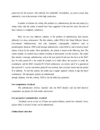 packet loss for the receivers with relatively low bandwidth. Nevertheless, we want to assure data
authenticity even in the presence of this high packet loss.
A number of schemes for solving this problem (i.e. authenticating the data and sender in a
setting where only the sender is trusted) have been suggested in the past few years, but none of
these schemes is completely satisfactory.
There are two very different solutions to the problem of authenticating data streams
efficiently in a lossy environment. The first solution, called TESLA (for Timed Efficient Stream
Loss-tolerant Authentication), uses only symmetric cryptographic primitives such as
pseudorandom functions (PRFs) and message authentication codes (MACs), and is based on timed
release of keys by the sender. More specifically, the scheme is based on the following idea: The
sender commits to a random key k without revealing it and transmits it to the receivers. The sender
then attaches a message authenticating code to the next packet Pi and uses the key k as the MAC
key. In a later packet Pi+1, the sender de commits to k, which allows the receivers to verify the
commitment and the MAC of packet Pi. If both verifications are correct, and if it is guaranteed
that packet Pi+1 was not sent before packet Pi was received, then a receiver knows that the packet
Pi is authentic. To start this scheme, the sender uses a regular signature scheme to sign the initial
commitment. All subsequent packets are authenticated
through chaining. Our first scheme, TESLA, has the following properties:
Low computation overhead
The authentication involves typically only one MAC function and one hash function
computation per packet, for both sender and receiver.
Low per-packet communication overhead
. Overhead can be as low as 10 bytes per packet.Arbitrary packet loss tolerated. Every
packet which is received in time can be authenticated.
Unidirectional data flow.
 