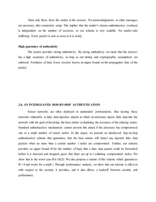 Data only flows from the sender to the receiver. No acknowledgments or other messages
are necessary after connection setup. This implies that the sender’s stream authentication overhead
is independent on the number of receivers, so our scheme is very scalable. No sender-side
buffering. Every packet is sent as soon as it is ready.
High guarantee of authenticity
The system provides strong authenticity. By strong authenticity we mean that the receiver
has a high assurance of authenticity, as long as our timing and cryptographic assumptions are
enforced. Freshness of data. Every receiver knows an upper bound on the propagation time of the
packet.
2.6. AN INTERLEAVED HOP-BY-HOP AUTHENTICATION
Sensor networks are often deployed in unattended environments, thus leaving these
networks vulnerable to false data injection attacks in which an adversary injects false data into the
network with the goal of deceiving the base station or depleting the resources of the relaying nodes.
Standard authentication mechanisms cannot prevent this attack if the adversary has compromised
one or a small number of sensor nodes. In this paper, we present an interleaved hop-by-hop
authentication scheme that guarantees that the base station will detect any injected false data
packets when no more than a certain number t nodes are compromised. Further, our scheme
provides an upper bound B for the number of hops that a false data packet could be forwarded
before it is detected and dropped, given that there are up to t colluding compromised nodes. We
show that in the worst case B is O(t2). We also propose a variant of this scheme which guarantees
B = 0 and works for a small t. Through performance analysis, we show that our scheme is efficient
with respect to the security it provides, and it also allows a tradeoff between security and
performance.
 