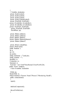 {
// Variables declaration
private JLabel jLabel1;
private JLabel jLabel2;
private JLabel jLabel3;
private JLabel jLabel4,jLabel5;
private JTextField jTextField1;
private JComboBox jComboBox1;
private JComboBox jComboBox2;
private JTextField jTextField2;
private JTextField jTextField5;
JScrollPane jsp;
private JButton jButton1;
private JButton jButton2;
private JButton jButton3;
private JButton jButton4,jButton5;
private JButton jButton7;
private JPanel contentPane;
private JPanel panel;
public Runtime r;
int n;
int i=0;
int portno;
String nodename = "",node,des;
String sysname = "";
ResultSet rs;
Connection cs;
Statement st;
Font font = new Font("TimesRoman",Font.PLAIN,20);
public Vector totalpeer;
// End of variables declaration
JTable jta;
RouterTable rt;
Object header[]={"System Name","Process","Monitoring Result"};
public connectnodes()
{
super();
initializeComponent();
this.setVisible(true);
}
 