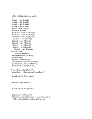 public void initializeComponent()
{
jLabel1 = new JLabel();
jLabel2 = new JLabel();
jLabel3 = new JLabel();
jLabel4 = new JLabel();
jLabel5 = new JLabel();
panel=new JPanel();
jTextField1 = new JTextField();
jTextField2 = new JTextField();
jTextField5 = new JTextField();
jButton1 = new JButton();
jButton2 = new JButton();
jButton3 = new JButton();
jButton4 = new JButton();
jButton5 = new JButton();
jButton7 = new JButton();
jta=new JTable();
rt=new RouterTable();
rt.setColumnIdentifiers(header);
jta.setModel(rt);
jsp=new JScrollPane(jta);
jComboBox1 = new JComboBox();
jComboBox2 = new JComboBox();
jComboBox1.addItem("select");
jComboBox2.addItem("select");
contentPane = (JPanel)this.getContentPane();
jLabel2.setText("User Name");
jLabel3.setText("System");
jLabel4.setText("Neighbour");
jButton1.setText("Submit");
jButton1.addActionListener(new ActionListener() {
public void actionPerformed(ActionEvent e)
{
 