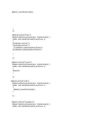 jButton1_actionPerformed(e);
}
});
jButton2.setText("Clear");
jButton2.addActionListener(new ActionListener() {
public void actionPerformed(ActionEvent e)
{
jTextField1.setText("");
jTextField2.setText("");
jComboBox1.setSelectedItem("Select");
jComboBox2.setSelectedItem("Select");
}
});
jButton3.setText("Cancel");
jButton3.addActionListener(new ActionListener() {
public void actionPerformed(ActionEvent e)
{
dispose();
}
});
jButton5.setText("Link");
jButton5.addActionListener(new ActionListener() {
public void actionPerformed(ActionEvent e)
{
jButton5_actionPerformed(e);
}
});
jButton7.setText("GroupKey");
jButton7.addActionListener(new ActionListener() {
public void actionPerformed(ActionEvent e)
 