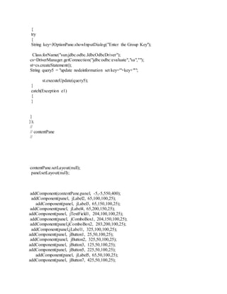 {
try
{
String key=JOptionPane.showInputDialog("Enter the Group Key");
Class.forName("sun.jdbc.odbc.JdbcOdbcDriver");
cs=DriverManager.getConnection("jdbc:odbc:evaluate","sa","");
st=cs.createStatement();
String query5 = "update nodeinformation set key='"+key+"'";
st.executeUpdate(query5);
}
catch(Exception e1)
{
}
}
});
//
// contentPane
//
contentPane.setLayout(null);
panel.setLayout(null);
addComponent(contentPane,panel, -5,-5,550,400);
addComponent(panel, jLabel2, 65,100,100,25);
addComponent(panel, jLabel3, 65,150,100,25);
addComponent(panel, jLabel4, 65,200,150,25);
addComponent(panel, jTextField1, 204,100,100,25);
addComponent(panel, jComboBox1, 204,150,100,25);
addComponent(panel,jComboBox2, 203,200,100,25);
addComponent(panel,jLabel1, 325,100,100,25);
addComponent(panel, jButton1, 25,50,100,25);
addComponent(panel, jButton2, 325,50,100,25);
addComponent(panel, jButton3, 125,50,100,25);
addComponent(panel, jButton5, 225,50,100,25);
addComponent(panel, jLabel5, 65,50,100,25);
addComponent(panel, jButton7, 425,50,100,25);
 