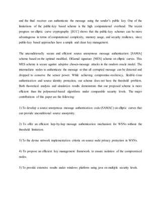 and the final receiver can authenticate the message using the sender’s public key. One of the
limitations of the public-key based scheme is the high computational overhead. The recent
progress on elliptic curve cryptography [ECC] shows that the public-key schemes can be more
advantageous in terms of computational complexity, memory usage, and security resilience, since
public-key based approaches have a simple and clean key management.
The unconditionally secure and efficient source anonymous message authentication [SAMA]
scheme based on the optimal modified, ElGamal signature [MES] scheme on elliptic curves. This
MES scheme is secure against adaptive chosen-message attacks in the random oracle model. The
intermediate nodes to authenticate the message so that all corrupted message can be detected and
dropped to conserve the sensor power. While achieving compromise-resiliency, flexible-time
authentication and source identity protection, our scheme does not have the threshold problem.
Both theoretical analysis and simulation results demonstrate that our proposed scheme is more
efficient than the polynomial-based algorithms under comparable security levels. The major
contributions of this paper are the following:
1) To develop a source anonymous message authentication code (SAMAC) on elliptic curves that
can provide unconditional source anonymity.
2) To offer an efficient hop-by-hop message authentication mechanism for WSNs without the
threshold limitation.
3) To the devise network implementation criteria on source node privacy protection in WSNs.
4) To propose an efficient key management framework to ensure isolation of the compromised
nodes.
5) To provide extensive results under windows platform using java on multiple security levels.
 