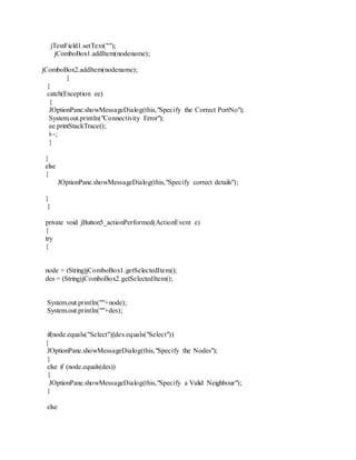 jTextField1.setText("");
jComboBox1.addItem(nodename);
jComboBox2.addItem(nodename);
}
}
catch(Exception ee)
{
JOptionPane.showMessageDialog(this,"Specify the Correct PortNo");
System.out.println("Connectivity Error");
ee.printStackTrace();
i--;
}
}
else
{
JOptionPane.showMessageDialog(this,"Specify correct details");
}
}
private void jButton5_actionPerformed(ActionEvent e)
{
try
{
node = (String)jComboBox1.getSelectedItem();
des = (String)jComboBox2.getSelectedItem();
System.out.println(""+node);
System.out.println(""+des);
if(node.equals("Select")||des.equals("Select"))
{
JOptionPane.showMessageDialog(this,"Specify the Nodes");
}
else if (node.equals(des))
{
JOptionPane.showMessageDialog(this,"Specify a Valid Neighbour");
}
else
 