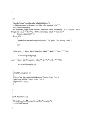 {
try
{
Class.forName("sun.jdbc.odbc.JdbcOdbcDriver");
cs=DriverManager.getConnection("jdbc:odbc:evaluate","sa","");
st=cs.createStatement();
rs= st.executeQuery("select * from Connection where NodeName LIKE '"+node+"' AND
Neighbour LIKE '"+des+"'"); //OR SystemName LIKE '"+sysname+"'
System.out.println("1");
if(rs.next())
{
JOptionPane.showMessageDialog(this,"The given Data already Exists");
}
else
{
String query = "insert into Connection values('"+node+"','"+des+"','1','0')";
st.executeUpdate(query);
query = "insert into Connection values('"+des+"','"+node+"','1','0')";
st.executeUpdate(query);
}
}
catch(SQLException ee)
{
JOptionPane.showMessageDialog(this,"Connectivity Error");
System.out.println("Connectivity Error");
ee.printStackTrace();
}
}
}
catch (Exception e3)
{
JOptionPane.showMessageDialog(this,"Exception");
e3.printStackTrace();
}
 