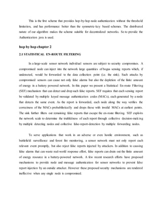 This is the first scheme that provides hop-by-hop node authentication without the threshold
limitation, and has performance better than the symmetric-key based schemes. The distributed
nature of our algorithm makes the scheme suitable for decentralized networks. So to provide the
Authentication java is used.
hop by hop chapter 2
2.1 STATISTICAL EN-ROUTE FILTERING
In a large-scale sensor network individual sensors are subject to security compromises. A
compromised node can inject into the network large quantities of bogus sensing reports which, if
undetected, would be forwarded to the data collection point (i.e. the sink). Such attacks by
compromised sensors can cause not only false alarms but also the depletion of the finite amount
of energy in a battery powered network. In this paper we present a Statistical En-route Filtering
(SEF) mechanism that can detect and drop such false reports. SEF requires that each sensing report
be validated by multiple keyed message authentication codes (MACs), each generated by a node
that detects the same event. As the report is forwarded, each node along the way verifies the
correctness of the MACs probabilistically and drops those with invalid MACs at earliest points.
The sink further filters out remaining false reports that escape the en-route filtering. SEF exploits
the network scale to determine the truthfulness of each report through collective decision-making
by multiple detecting nodes and collective false-report-detection by multiple forwarding nodes.
To serve applications that work in an adverse or even hostile environment, such as
battlefield surveillance and forest fire monitoring, a sensor network must not only report each
relevant event promptly, but also reject false reports injected by attackers. In addition to causing
false alarms that can waste real-world response effort, false reports can drain out the finite amount
of energy resource in a battery-powered network. A few recent research efforts have proposed
mechanisms to provide node and message authentication for sensor networks to prevent false
report injection by an outside attacker. However these proposed security mechanisms are rendered
ineffective when any single node is compromised.
 