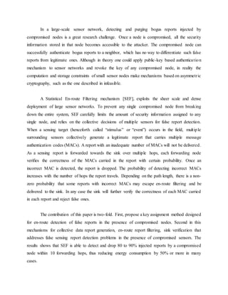 In a large-scale sensor network, detecting and purging bogus reports injected by
compromised nodes is a great research challenge. Once a node is compromised, all the security
information stored in that node becomes accessible to the attacker. The compromised node can
successfully authenticate bogus reports to a neighbor, which has no way to differentiate such false
reports from legitimate ones. Although in theory one could apply public-key based authentication
mechanism to sensor networks and revoke the key of any compromised node, in reality the
computation and storage constraints of small sensor nodes make mechanisms based on asymmetric
cryptography, such as the one described in infeasible.
A Statistical En-route Filtering mechanism [SEF], exploits the sheer scale and dense
deployment of large sensor networks. To prevent any single compromised node from breaking
down the entire system, SEF carefully limits the amount of security information assigned to any
single node, and relies on the collective decisions of multiple sensors for false report detection.
When a sensing target (henceforth called “stimulus” or “event”) occurs in the field, multiple
surrounding sensors collectively generate a legitimate report that carries multiple message
authentication codes (MACs). A report with an inadequate number of MACs will not be delivered.
As a sensing report is forwarded towards the sink over multiple hops, each forwarding node
verifies the correctness of the MACs carried in the report with certain probability. Once an
incorrect MAC is detected, the report is dropped. The probability of detecting incorrect MACs
increases with the number of hops the report travels. Depending on the path length, there is a non-
zero probability that some reports with incorrect MACs may escape en-route filtering and be
delivered to the sink. In any case the sink will further verify the correctness of each MAC carried
in each report and reject false ones.
The contribution of this paper is two-fold. First, propose a key assignment method designed
for en-route detection of false reports in the presence of compromised nodes. Second in this
mechanisms for collective data report generation, en-route report filtering, sink verification that
addresses false sensing report detection problems in the presence of compromised sensors. The
results shows that SEF is able to detect and drop 80 to 90% injected reports by a compromised
node within 10 forwarding hops, thus reducing energy consumption by 50% or more in many
cases.
 