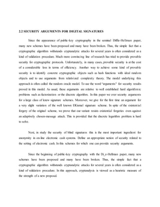 2.2 SECURITY ARGUMENTS FOR DIGITAL SIGNATURES
Since the appearance of public-key cryptography in the seminal Diffie-Hellman paper,
many new schemes have been proposed and many have been broken. Thus, the simple fact that a
cryptographic algorithm withstands cryptanalytic attacks for several years is often considered as a
kind of validation procedure. Much more convincing line of research has tried to provide provable
security for cryptographic protocols. Unfortunately, in many cases, provable security is at the cost
of a considerable loss in terms of efficiency. Another way to achieve some kind of provable
security is to identify concrete cryptographic objects such as hash functions with ideal random
objects and to use arguments from relativized complexity theory. The model underlying this
approach is often called the random oracle model. To use the word “arguments" for security results
proved in this model. As usual, these arguments are relative to well established hard algorithmic
problems such as factorization or the discrete algorithm. In this paper we over security arguments
for a large class of knew signature schemes. Moreover, we give for the first time an argument for
a very slight variation of the well known ElGamal signature scheme. In spite of the existential
forgery of the original scheme, we prove that our variant resists existential forgeries even against
an adaptively chosen-message attack. This is provided that the discrete logarithm problem is hard
to solve.
Next, in study the security of blind signatures this is the most important ingredient for
anonymity in on-line electronic cash systems. Define an appropriate notion of security related to
the setting of electronic cash. In this schemes for which one can provide security arguments.
Since the beginning of public-key cryptography with the Di_e-Hellman paper, many new
schemes have been proposed and many have been broken. Thus, the simple fact that a
cryptographic algorithm withstands cryptanalytic attacks for several years is often considered as a
kind of validation procedure. In this approach, cryptanalysis is viewed as a heuristic measure of
the strength of a new proposal.
 
