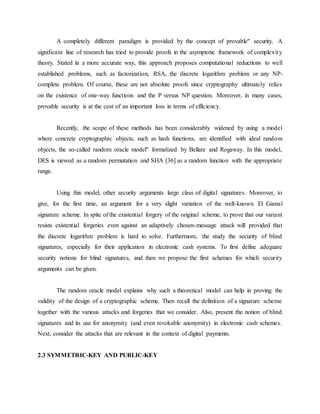 A completely different paradigm is provided by the concept of provable" security. A
significant line of research has tried to provide proofs in the asymptotic framework of complexity
theory. Stated in a more accurate way, this approach proposes computational reductions to well
established problems, such as factorization, RSA, the discrete logarithm problem or any NP-
complete problem. Of course, these are not absolute proofs since cryptography ultimately relies
on the existence of one-way functions and the P versus NP question. Moreover, in many cases,
provable security is at the cost of an important loss in terms of efficiency.
Recently, the scope of these methods has been considerably widened by using a model
where concrete cryptographic objects, such as hash functions, are identified with ideal random
objects, the so-called random oracle model" formalized by Bellare and Rogaway. In this model,
DES is viewed as a random permutation and SHA [36] as a random function with the appropriate
range.
Using this model, other security arguments large class of digital signatures. Moreover, to
give, for the first time, an argument for a very slight variation of the well-known El Gamal
signature scheme. In spite of the existential forgery of the original scheme, to prove that our variant
resists existential forgeries even against an adaptively chosen-message attack will provided that
the discrete logarithm problem is hard to solve. Furthermore, the study the security of blind
signatures, especially for their application in electronic cash systems. To first define adequate
security notions for blind signatures, and then we propose the first schemes for which security
arguments can be given.
The random oracle model explains why such a theoretical model can help in proving the
validity of the design of a cryptographic scheme. Then recall the definition of a signature scheme
together with the various attacks and forgeries that we consider. Also, present the notion of blind
signatures and its use for anonymity (and even revokable anonymity) in electronic cash schemes.
Next, consider the attacks that are relevant in the context of digital payments.
2.3 SYMMETRIC-KEY AND PUBLIC-KEY
 