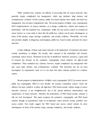 While symmetric-key schemes are efficient in processing time for sensor networks, they
generally require complicated key management, which may introduce large memory and
communication overhead. On the contrary, public key based schemes have simple and clean key
management, but cost more computational time. The recent progress of elliptic curve cryptography
(ECC) implementation on sensors motivates us to design a public-key scheme and compare its
performance with the symmetric-key counterparts, builds the user access control on commercial
sensor devices as a case study to show that the public-key scheme can be more advantageous in
terms of the memory usage, message complexity, and security resilience. Meanwhile, our work
also provides insights in integrating and designing public-key based security protocols for sensor
networks.
A main challenge of large scale sensor networks is the deployment of a practical and robust
security mechanism to mitigate the security risks exposed to the unattended and resource
constrained sensor devices. Motivated by the fact of insufficient hardware resources, a great deal
of research has focused on the symmetric cryptography based solutions for light-weight
computation. These symmetric-key schemes, however, require complicated key management that
may cause large memory and communication overhead. This drawback has not yet been
investigated by experimental work so it is not clear how these schemes perform in a realistic
system.
Recent progress in implementation of elliptic curve cryptography [ECC] on sensors proves
public key cryptography [PKC] is now feasible for resource constrained sensors. Given the
efficient low-layer primitive in place, the high-layer PKC based security scheme design in sensor
networks, however, is not straightforward due to the special hardware characteristics and
requirements of sensor networks. Therefore the performance of PKC based security schemes is
still not well investigated. This paper compares the symmetric cryptography and PKC based
schemes through an experimental study on an important sensor network security problem: user
access control. Our results suggest the PKC based user access control scheme be more
advantageous in terms of the memory usage, message complexity, and security resilience.
 