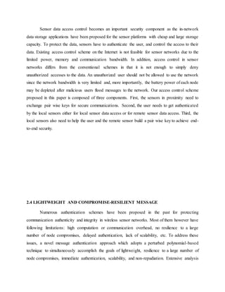 Sensor data access control becomes an important security component as the in-network
data storage applications have been proposed for the sensor platforms with cheap and large storage
capacity. To protect the data, sensors have to authenticate the user, and control the access to their
data. Existing access control scheme on the Internet is not feasible for sensor networks due to the
limited power, memory and communication bandwidth. In addition, access control in sensor
networks differs from the conventional schemes in that it is not enough to simply deny
unauthorized accesses to the data. An unauthorized user should not be allowed to use the network
since the network bandwidth is very limited and, more importantly, the battery power of each node
may be depleted after malicious users flood messages to the network. Our access control scheme
proposed in this paper is composed of three components. First, the sensors in proximity need to
exchange pair wise keys for secure communications. Second, the user needs to get authenticated
by the local sensors either for local sensor data access or for remote sensor data access. Third, the
local sensors also need to help the user and the remote sensor build a pair wise key to achieve end-
to-end security.
2.4 LIGHTWEIGHT AND COMPROMISE-RESILIENT MESSAGE
Numerous authentication schemes have been proposed in the past for protecting
communication authenticity and integrity in wireless sensor networks. Most of them however have
following limitations: high computation or communication overhead, no resilience to a large
number of node compromises, delayed authentication, lack of scalability, etc. To address these
issues, a novel message authentication approach which adopts a perturbed polynomial-based
technique to simultaneously accomplish the goals of lightweight, resilience to a large number of
node compromises, immediate authentication, scalability, and non-repudiation. Extensive analysis
 