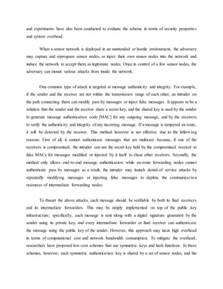 and experiments have also been conducted to evaluate the scheme in terms of security properties
and system overhead.
When a sensor network is deployed in an unattended or hostile environment, the adversary
may capture and reprogram sensor nodes, or inject their own sensor nodes into the network and
induce the network to accept them as legitimate nodes. Once in control of a few sensor nodes, the
adversary can mount various attacks from inside the network.
One common type of attack is targeted at message authenticity and integrity. For example,
if the sender and the receiver are not within the transmission range of each other, an intruder on
the path connecting them can modify pass by messages or inject false messages. It appears to be a
solution that the sender and the receiver share a secret key, and the shared key is used by the sender
to generate message authentication code [MAC] for any outgoing message, and by the receivers
to verify the authenticity and integrity of any incoming message. If a message is tampered en route,
it will be detected by the receiver. This method however is not effective due to the following
reasons: First of all, it cannot authenticate messages that are multicast because, if one of the
receivers is compromised, the intruder can use the secret key held by the compromised receiver to
fake MACs for messages modified or injected by it itself to cheat other receivers. Secondly, the
method only allows end-to-end message authentication while en-route forwarding nodes cannot
authenticate pass by messages as a result, the intruder may launch denial-of service attacks by
repeatedly modifying messages or injecting false messages to deplete the communication
resources of intermediate forwarding nodes.
To thwart the above attacks, each message should be verifiable by both its final receivers
and its intermediate forwarders. This may be simply implemented on top of the public key
infrastructure; specifically, each message is sent along with a digital signature generated by the
sender using its private key, and every intermediate forwarder or final receiver can authenticate
the message using the public key of the sender. However, this approach may incur high overhead
in terms of computational cost and network bandwidth consumption. To mitigate the overhead,
researchers have proposed low-cost schemes that use symmetric keys and hash functions. In these
schemes, however, each symmetric authentication key is shared by a set of sensor nodes, and the
 