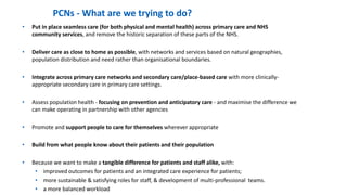 • Put in place seamless care (for both physical and mental health) across primary care and NHS
community services, and remove the historic separation of these parts of the NHS.
• Deliver care as close to home as possible, with networks and services based on natural geographies,
population distribution and need rather than organisational boundaries.
• Integrate across primary care networks and secondary care/place-based care with more clinically-
appropriate secondary care in primary care settings.
• Assess population health - focusing on prevention and anticipatory care - and maximise the difference we
can make operating in partnership with other agencies
• Promote and support people to care for themselves wherever appropriate
• Build from what people know about their patients and their population
• Because we want to make a tangible difference for patients and staff alike, with:
• improved outcomes for patients and an integrated care experience for patients;
• more sustainable & satisfying roles for staff, & development of multi-professional teams.
• a more balanced workload
PCNs - What are we trying to do?
 