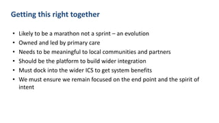 Getting this right together
• Likely to be a marathon not a sprint – an evolution
• Owned and led by primary care
• Needs to be meaningful to local communities and partners
• Should be the platform to build wider integration
• Must dock into the wider ICS to get system benefits
• We must ensure we remain focused on the end point and the spirit of
intent
 