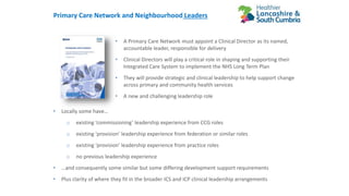 Primary Care Network and Neighbourhood Leaders
• A Primary Care Network must appoint a Clinical Director as its named,
accountable leader, responsible for delivery
• Clinical Directors will play a critical role in shaping and supporting their
Integrated Care System to implement the NHS Long Term Plan
• They will provide strategic and clinical leadership to help support change
across primary and community health services
• A new and challenging leadership role
• Locally some have…
o existing ‘commissioning’ leadership experience from CCG roles
o existing ‘provision’ leadership experience from federation or similar roles
o existing ‘provision’ leadership experience from practice roles
o no previous leadership experience
• …and consequently some similar but some differing development support requirements
• Plus clarity of where they fit in the broader ICS and ICP clinical leadership arrangements
 