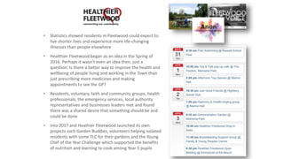 • Statistics showed residents in Fleetwood could expect to
live shorter lives and experience more life-changing
illnesses than people elsewhere
• Healthier Fleetwood began as an idea in the Spring of
2016. Perhaps it wasn’t even an idea then, just a
question: Is there a better way to improve the health and
wellbeing of people living and working in the Town than
just prescribing more medicines and making
appointments to see the GP?
• Residents, voluntary, faith and community groups, health
professionals, the emergency services, local authority
representatives and businesses leaders met and found
there was a shared desire that something should be and
could be done
• Into 2017 and Heathier Fleetwood launched its own
projects such Garden Buddies, volunteers helping isolated
residents with some TLC for their gardens and the Young
Chef of the Year Challenge which supported the benefits
of nutrition and learning to cook among Year 5 pupils
 