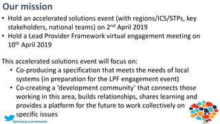 3
Our mission
#primarycarenetworks
• Hold an accelerated solutions event (with regions/ICS/STPs, key
stakeholders, national teams) on 2nd April 2019
• Hold a Lead Provider Framework virtual engagement meeting on
10th April 2019
This accelerated solutions event will focus on:
• Co-producing a specification that meets the needs of local
systems (in preparation for the LPF engagement event)
• Co-creating a ‘development community’ that connects those
working in this area, builds relationships, shares learning and
provides a platform for the future to work collectively on
specific issues
 