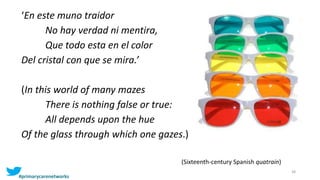 38
‘En este muno traidor
No hay verdad ni mentira,
Que todo esta en el color
Del cristal con que se mira.’
(In this world of many mazes
There is nothing false or true:
All depends upon the hue
Of the glass through which one gazes.)
(Sixteenth-century Spanish quatrain)
#primarycarenetworks
 