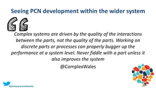 Seeing PCN development within the wider system
Complex systems are driven by the quality of the interactions
between the parts, not the quality of the parts. Working on
discrete parts or processes can properly bugger up the
performance at a system level. Never fiddle with a part unless it
also improves the system
@ComplexWales
#primarycarenetworks
 