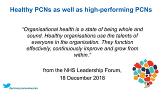 Healthy PCNs as well as high-performing PCNs
“Organisational health is a state of being whole and
sound. Healthy organisations use the talents of
everyone in the organisation. They function
effectively, continuously improve and grow from
within.”
from the NHS Leadership Forum,
18 December 2018
#primarycarenetworks
 