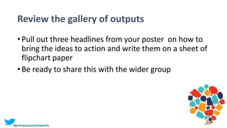 Review the gallery of outputs
• Pull out three headlines from your poster on how to
bring the ideas to action and write them on a sheet of
flipchart paper
• Be ready to share this with the wider group
#primarycarenetworks
 