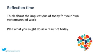 Reflection time
Think about the implications of today for your own
system/area of work
Plan what you might do as a result of today
#primarycarenetworks
 