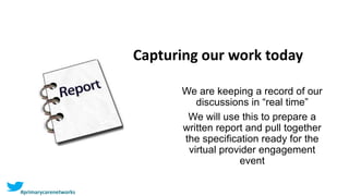Capturing our work today
We are keeping a record of our
discussions in “real time”
We will use this to prepare a
written report and pull together
the specification ready for the
virtual provider engagement
event
#primarycarenetworks
 