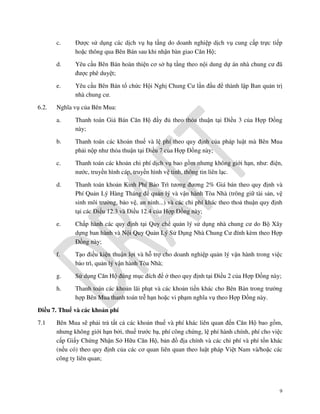 c.
d.

Yêu cầu Bên Bán hoàn thiện cơ sở hạ tầng theo nội dung dự án nhà chung cư đã
được phê duyệt;

e.
6.2.

Được sử dụng các dịch vụ hạ tầng do doanh nghiệp dịch vụ cung cấp trực tiếp
hoặc thông qua Bên Bán sau khi nhận bàn giao Căn Hộ;

Yêu cầu Bên Bán tổ chức Hội Nghị Chung Cư lần đầu để thành lập Ban quản trị
nhà chung cư.

Nghĩa vụ của Bên Mua:
a.

Thanh toán Giá Bán Căn Hộ đầy đủ theo thỏa thuận tại Điều 3 của Hợp Đồng
này;

b.

Thanh toán các khoản thuế và lệ phí theo quy định của pháp luật mà Bên Mua
phải nộp như thỏa thuận tại Điều 7 của Hợp Đồng này;

c.

Thanh toán các khoản chi phí dịch vụ bao gồm nhưng không giới hạn, như: điện,
nước, truyền hình cáp, truyền hình vệ tinh, thông tin liên lạc.

d.

Thanh toán khoản Kinh Phí Bảo Trì tương đương 2% Giá bán theo quy định và
Phí Quản Lý Hàng Tháng để quản lý và vận hành Tòa Nhà (trông giữ tài sản, vệ
sinh môi trường, bảo vệ, an ninh...) và các chi phí khác theo thoả thuận quy định
tại các Điều 12.3 và Điều 12.4 của Hợp Đồng này;

e.

Chấp hành các quy định tại Quy chế quản lý sử dụng nhà chung cư do Bộ Xây
dựng ban hành và Nội Quy Quản Lý Sử Dụng Nhà Chung Cư đính kèm theo Hợp
Đồng này;

f.

Tạo điều kiện thuận lợi và hỗ trợ cho doanh nghiệp quản lý vận hành trong việc
bảo trì, quản lý vận hành Tòa Nhà;

g.

Sử dụng Căn Hộ đúng mục đích để ở theo quy định tại Điều 2 của Hợp Đồng này;

h.

Thanh toán các khoản lãi phạt và các khoản tiền khác cho Bên Bán trong trường
hợp Bên Mua thanh toán trễ hạn hoặc vi phạm nghĩa vụ theo Hợp Đồng này.

Điều 7. Thuế và các khoản phí
7.1

Bên Mua sẽ phải trả tất cả các khoản thuế và phí khác liên quan đến Căn Hộ bao gồm,
nhưng không giới hạn bởi, thuế trước bạ, phí công chứng, lệ phí hành chính, phí cho việc
cấp Giấy Chứng Nhận Sở Hữu Căn Hộ, bản đồ địa chính và các chi phí và phí tổn khác
(nếu có) theo quy định của các cơ quan liên quan theo luật pháp Việt Nam và/hoặc các
công ty liên quan;

9

 