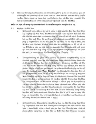 7.2

Bên Mua theo đây phải thanh toán các khoản thuế, phí và lệ phí nói trên cho cơ quan có
thẩm quyền liên quan hoặc có thể thanh toán các khoản này cho Bên Bán và ủy quyền
cho Bên Bán trả tất cả các khoản thuế và phí nêu trên thay mặt Bên Mua và sau đó Bên
Bán sẽ xuất trình hóa đơn hợp lệ liên quan đến việc thanh toán cho Bên Mua.

Điều 8. Chậm trễ trong việc thanh toán và chậm trễ trong việc bàn giao Căn Hộ
8.1

Vi phạm của Bên Mua
a.
Không ảnh hưởng đến quyền lợi và nghĩa vụ khác của Bên Bán theo Hợp Đồng
này và pháp luật Việt Nam, Bên Mua sẽ bồi hoàn và tại mọi thời điểm đảm bảo
cho Bên Bán và các bên có liên quan được bồi hoàn đối với bất kỳ và tất cả thiệt
hại, tổn thất, hành động, thủ tục tố tụng, yêu cầu thanh toán, đòi hỏi, trách nhiệm
pháp lý và phí tổn và chi phí (bao gồm phí luật sư và chi phí pháp lý khác), mà
Bên Bán phải chịu hoặc Bên Bán và các bên liên quan bị yêu cầu đối với bất kỳ
vấn đề hoặc sự kiện nào phát sinh liên quan đến Hợp Đồng này, phát sinh trong
quá trình thực hiện Hợp Đồng này, có nguyên nhân xuất phát từ hoặc liên quan
đến bất kỳ vi phạm nào của Bên Mua đối với Hợp Đồng này;
b.

Không ảnh hưởng đến quyền lợi và nghĩa vụ của Bên Bán trong Hợp Đồng này và
theo luật pháp Việt Nam, nếu Bên Mua không thanh toán hoặc không thanh toán
đủ khoản tiền đến hạn theo Điều 3.4 hoặc bất kỳ khoản tiền nào khác mà Bên
Mua phải trả cho Bên Bán theo Hợp Đồng này vào ngày đến hạn, Bên Mua sẽ
phải trả lãi phạt trên số tiền quá hạn tính cho giai đoạn bắt đầu từ ngày sau liền kề
ngày đến hạn thanh toán (”Ngày Tính Lãi”) cho đến ngày Bên Bán nhận được số
tiền quá hạn với lãi suất 1,5% mỗi tháng trên số tiền quá hạn và được áp dụng vào
Ngày Tính Lãi, tuy nhiên, tổng các khoản tiền lãi phạt trả chậm mà Bên Mua phải
trả cho Bên Bán sẽ không vượt quá 5% Giá Bán Căn Hộ. Trường hợp Bên Mua
vẫn không thanh toán các khoản tiền đến hạn và tiền lãi phạt trả chậm (nếu có)
vào ngày yêu cầu thanh toán xác định tại thông báo thanh toán trễ hạn bằng văn
bản lần thứ ba cho Bên Mua, Bên Bán có quyền đơn phương chấm dứt Hợp Đồng
này theo Điều 8.1(c) dưới đây (Cho mục đích của điều khoản này, trong trường
hợp Bên Mua không thanh toán đúng hạn, Bên Bán sẽ gửi ít nhất ba thông báo
bằng văn bản cho Bên Mua kể từ ngày đến hạn để yêu cầu Bên Mua thanh toán và
mỗi thông báo này cách nhau ít nhất 14 ngày);

c.

Không ảnh hưởng đến quyền lợi và nghĩa vụ khác của Bên Bán trong Hợp Đồng
này và pháp luật Việt Nam, Bên Bán sẽ gửi các thông báo cho Bên Mua nếu Bên
Mua vi phạm bất kỳ nghĩa vụ thanh toán nào theo Hợp Đồng này hoặc có các vi
phạm nghiêm trọng khác (do Bên Bán xác định) theo Hợp Đồng này bao gồm
10

 