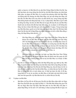 nghĩa vụ hợp tác với Bên Bán để xin cấp Giấy Chứng Nhận Sở Hữu Căn Hộ. Sau
thời hạn được nêu trong thông báo lần thứ ba, nếu Bên Mua không sửa chữa hoặc
khắc phục sai phạm thì Bên Bán sẽ có quyền đơn phương chấm dứt Hợp Đồng
mà không phải bồi thường cho Bên Mua bằng việc gửi một thông báo bằng văn
bản đến cho Bên Mua (Cho mục đích của điều khoản này, trong trường hợp Bên
Mua không thanh toán đúng hạn hoặc có các vi phạm khác, Bên Bán sẽ gửi ít nhất
ba thông báo bằng văn bản cho Bên Mua kể từ ngày đến hạn để yêu cầu Bên Mua
thanh toán các khoản tiền đến hạn hoặc khắc phục các sai phạm và mỗi thông báo
bằng văn bản sẽ được Bên Bán gửi cách nhau ít nhất 14 ngày). Trong trường hợp
này Bên Bán được quyền tự do bán hoặc cho người khác thuê Căn Hộ hoặc định
đoạt Căn Hộ như thể là Hợp Đồng này chưa từng được ký kết và Bên Mua đồng ý
rằng, khi Hợp Đồng chấm dứt thì:
i.

Nếu Hợp Đồng này chấm dứt trước Ngày Bàn Giao Theo Thông Báo thì
khoản tiền mà Bên Mua đã thanh toán cho Bên Bán nhỏ hơn hoặc bằng
20% Giá Bán Căn Hộ thì toàn bộ khoản tiền này sẽ không được hoàn trả
lại cho Bên Mua và sẽ thuộc về Bên Bán và trường hợp nếu Bên Mua đã
thanh toán cho Bên Bán bất cứ khoản tiền nào lớn hơn 20% Giá Bán Căn
Hộ, thì Bên Mua sẽ mất toàn bộ quyền đối với khoản tiền bằng 20% Giá
Bán Căn Hộ và khoản tiền đó sẽ thuộc về Bên Bán; và

ii.

d.

8.2

Nếu Hợp Đồng này chấm dứt vào hoặc sau Ngày Bàn Giao Theo Thông
Báo thì toàn bộ các khoản mà Bên Mua đã thanh toán liên quan tới Giá
Bán Căn Hộ sẽ không được hoàn trả lại cho Bên Mua và sẽ thuộc về Bên
Bán.
Sau khi có văn bản đơn phương chấm dứt Hợp Đồng được quy định tại đây, Bên
Bán có quyền ký kết một hợp đồng mua bán khác hoặc bất kỳ hợp đồng nào khác,
hoặc bán hoặc định đoạt Căn Hộ như thể Hợp Đồng này chưa hề được ký kết và
nếu cần thiết, có thể thu hồi Căn Hộ từ Bên Mua, và chiếm hữu lại Căn Hộ và Bên
Bán sẽ không chịu bất cứ trách nhiệm nào về thiệt hại hoặc tổn thất về đồ đạc,
trang thiết bị, và các tài sản khác của Bên Mua có thể phát sinh dưới bất kỳ hình
thức nào liên quan đến việc Bên Bán thu hồi và chiếm hữu lại Căn Hộ.

Vi phạm của Bên Bán
a.

Bên Bán sẽ nỗ lực hết sức để bàn giao Căn Hộ cho Bên Mua chậm nhất vào Ngày
Bàn Giao Dự Kiến theo quy định tại Điều 9.1. Nếu Bên Bán không bàn giao Căn
Hộ sau Ngày Bàn Giao Dự Kiến, Bên Bán phải trả cho Bên Mua tiền phạt vi
phạm Hợp Đồng với lãi suất 1,5% mỗi tháng và được áp dụng bắt đầu từ ngày sau
11

 