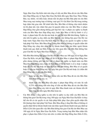 Ngày Bàn Giao Dự Kiến tính trên tổng số tiền mà Bên Mua đã trả cho Bên Bán
theo Hợp Đồng này từ Ngày Bàn Giao Dự Kiến đến ngày Bàn Giao Theo Thông
Báo, tuy nhiên, với điều kiện, khoản tiền lãi phạt mà Bên Bán phải trả cho Bên
Mua trong mọi trường hợp sẽ không vượt quá 5% Giá Bán Căn Hộ trong trường
hợp chậm bàn giao nhà. Để tránh hiểu lầm, Bên Bán sẽ không chịu trách nhiệm
trả lãi phạt nếu việc chậm bàn giao là nguyên nhân của việc Bên Mua vi phạm
Hợp Đồng (bao gồm nhưng không giới hạn bởi việc vi phạm các nghĩa vụ thanh
toán của Bên Mua theo Hợp đồng này), hoặc Bên Mua có bất kỳ hành vi cố ý
hoặc vi phạm hoặc lỗi cẩu thả nào hoặc do một Sự kiện Bất khả kháng. Nghĩa vụ
nêu trên là nghĩa vụ duy nhất của Bên Bán do việc không bàn giao Căn Hộ vào
hoặc trước Ngày Bàn Giao Dự Kiến thay cho tất cả các quyền và nghĩa vụ theo
luật pháp Việt Nam. Bên Mua đồng ý rằng Bên Mua sẽ không có quyền chấm dứt
Hợp Đồng này cũng như nhận bất kỳ khoản thanh toán nào khác ngoài khoản
thanh toán quy định tại Điều 8.2(a) này liên quan đến việc Bên Bán không bàn
giao Căn Hộ vào Ngày Bàn Giao Dự Kiến;
b.

Nếu Bên Bán không bàn giao Căn Hộ cho Bên Mua sau 180 ngày kể từ Ngày Bàn
Giao Dự Kiến, trừ phi việc chậm trễ đó là do Bên Mua vi phạm Hợp Đồng (bao
gồm nhưng không giới hạn bởi việc vi phạm các nghĩa vụ thanh toán của Bên
Mua theo Hợp Đồng này), hoặc do Bên Mua có bất kỳ hành vi cố ý, hoặc vi phạm
hoặc lỗi cẩu thả nào hoặc do một Sự kiện Bất khả kháng, Bên Mua sẽ có quyền
hoặc (i) tiếp tục Hợp Đồng này với ngày bàn giao Căn Hộ mới hoặc (ii) chấm dứt
Hợp Đồng này và yêu cầu Bên Bán:
(i)
(ii)

c.

hoàn lại cho Bên Mua mọi khoản tiền mà Bên Mua đã trả cho Bên Bán
theo Hợp Đồng này; và
thanh toán cho Bên Mua tiền phạt vi phạm Hợp Đồng với mức lãi suất
0,75% một tháng tính trên tổng số tiền mà Bên Mua đã trả cho Bên Bán
theo Hợp Đồng này tính từ ngày Bên Mua thanh toán các khoản tiền đó
theo từng đợt đến ngày Bên Bán hoàn trả.

Các Bên đồng ý rằng nghĩa vụ nêu trên là nghĩa vụ duy nhất của Bên Bán do
không bàn giao Căn Hộ trong vòng 180 ngày sau Ngày Bàn Giao Dự Kiến và thay
thế cho tất cả các quyền và các biện pháp khắc phục (bao gồm quyền nhận tiền
bồi thường) theo luật pháp Việt Nam. Bên Mua đồng ý rằng Bên Mua sẽ không có
quyền nhận bất kỳ khoản thanh toán nào khác ngoài khoản thanh toán quy định tại
Điều 8.2(b) liên quan đến việc Bên Bán không bàn giao Căn Hộ cho Bên Mua sau
180 ngày kể từ Ngày Bàn Giao Dự Kiến. Trong trường hợp Bên Mua nhận tiền
phạt vi phạm theo Điều 8.2(a) nêu trên và chấm dứt Hợp Đồng theo Điều 8.2(b),

12

 
