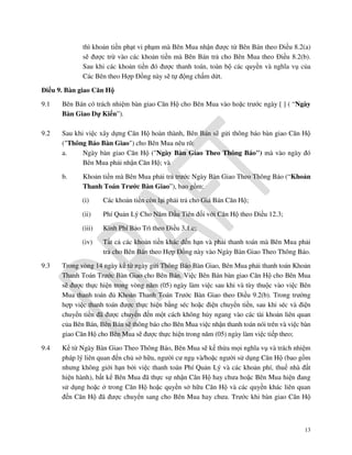 thì khoản tiền phạt vi phạm mà Bên Mua nhận được từ Bên Bán theo Điều 8.2(a)
sẽ được trừ vào các khoản tiền mà Bên Bán trả cho Bên Mua theo Điều 8.2(b).
Sau khi các khoản tiền đó được thanh toán, toàn bộ các quyền và nghĩa vụ của
Các Bên theo Hợp Đồng này sẽ tự động chấm dứt.
Điều 9. Bàn giao Căn Hộ
9.1

Bên Bán có trách nhiệm bàn giao Căn Hộ cho Bên Mua vào hoặc trước ngày [ ] ( “Ngày
Bàn Giao Dự Kiến”).

9.2

Sau khi việc xây dựng Căn Hộ hoàn thành, Bên Bán sẽ gửi thông báo bàn giao Căn Hộ
("Thông Báo Bàn Giao") cho Bên Mua nêu rõ:
a.
Ngày bàn giao Căn Hộ ("Ngày Bàn Giao Theo Thông Báo") mà vào ngày đó
Bên Mua phải nhận Căn Hộ; và
b.

Khoản tiền mà Bên Mua phải trả trước Ngày Bàn Giao Theo Thông Báo (“Khoản
Thanh Toán Trước Bàn Giao”), bao gồm:
(i)

Các khoản tiền còn lại phải trả cho Giá Bán Căn Hộ;

(ii)

Phí Quản Lý Cho Năm Đầu Tiên đối với Căn Hộ theo Điều 12.3;

(iii)

Kinh Phí Bảo Trì theo Điều 3.1.c;

(iv)

Tất cả các khoản tiền khác đến hạn và phải thanh toán mà Bên Mua phải
trả cho Bên Bán theo Hợp Đồng này vào Ngày Bàn Giao Theo Thông Báo.

9.3

Trong vòng 14 ngày kể từ ngày gửi Thông Báo Bàn Giao, Bên Mua phải thanh toán Khoản
Thanh Toán Trước Bàn Giao cho Bên Bán. Việc Bên Bán bàn giao Căn Hộ cho Bên Mua
sẽ được thực hiện trong vòng năm (05) ngày làm việc sau khi và tùy thuộc vào việc Bên
Mua thanh toán đủ Khoản Thanh Toán Trước Bàn Giao theo Điều 9.2(b). Trong trường
hợp việc thanh toán được thực hiện bằng séc hoặc điện chuyển tiền, sau khi séc và điện
chuyển tiền đã được chuyển đến một cách không hủy ngang vào các tài khoản liên quan
của Bên Bán, Bên Bán sẽ thông báo cho Bên Mua việc nhận thanh toán nói trên và việc bàn
giao Căn Hộ cho Bên Mua sẽ được thực hiện trong năm (05) ngày làm việc tiếp theo;

9.4

Kể từ Ngày Bàn Giao Theo Thông Báo, Bên Mua sẽ kế thừa mọi nghĩa vụ và trách nhiệm
pháp lý liên quan đến chủ sở hữu, người cư ngụ và/hoặc người sử dụng Căn Hộ (bao gồm
nhưng không giới hạn bởi việc thanh toán Phí Quản Lý và các khoản phí, thuế nhà đất
hiện hành), bất kể Bên Mua đã thực sự nhận Căn Hộ hay chưa hoặc Bên Mua hiện đang
sử dụng hoặc ở trong Căn Hộ hoặc quyền sở hữu Căn Hộ và các quyền khác liên quan
đến Căn Hộ đã được chuyển sang cho Bên Mua hay chưa. Trước khi bàn giao Căn Hộ

13

 