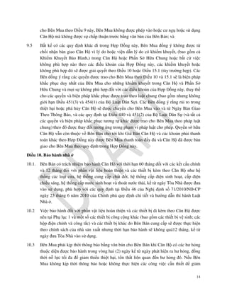 cho Bên Mua theo Điều 9 này, Bên Mua không được phép vào hoặc cư ngụ hoặc sử dụng
Căn Hộ mà không được sự chấp thuận trước bằng văn bản của Bên Bán; và
9.5

Bất kể có các quy định khác đi trong Hợp Đồng này, Bên Mua đồng ý không được từ
chối nhận bàn giao Căn Hộ vì lý do hoặc viện dẫn lý do có khiếm khuyết, (bao gồm cả
Khiếm Khuyết Bảo Hành,) trong Căn Hộ hoặc Phần Sở Hữu Chung hoặc bất cứ việc
không phù hợp nào theo các điều khoản của Hợp Đồng này, các khiếm khuyết hoặc
không phù hợp đó sẽ được giải quyết theo Điều 10 hoặc Điều 15.1 (tùy trường hợp). Các
Bên đồng ý rằng các quyền được trao cho Bên Mua theo Điều 10 và 15.1 sẽ là biện pháp
khắc phục duy nhất của Bên Mua cho những khiếm khuyết trong Căn Hộ và Phần Sở
Hữu Chung và mọi sự không phù hợp đối với các điều khoản của Hợp Đồng này, thay thế
cho các quyền và biện pháp khắc phục được trao theo luật chung (bao gồm nhưng không
giới hạn Điều 451(3) và 454(1) của Bộ Luật Dân Sự). Các Bên đồng ý rằng rủi ro trong
thiệt hại hoặc phá hủy Căn Hộ sẽ được chuyển cho Bên Mua vào và từ Ngày Bàn Giao
Theo Thông Báo, và các quy định tại Điều 440 và 451(2) của Bộ Luật Dân Sự (và tất cả
các quyền và biện pháp khắc phục tương tự khác được trao cho Bên Mua theo pháp luật
chung) theo đó được thay đổi tương ứng trong phạm vi pháp luật cho phép. Quyền sở hữu
Căn Hộ vẫn còn thuộc về Bên Bán cho tới khi Giá Bán Căn Hộ và các khoản phải thanh
toán khác theo Hợp Đồng này được Bên Mua thanh toán đầy đủ và Căn Hộ đã được bàn
giao cho Bên Mua theo quy định trong Hợp Đồng này.

Điều 10. Bảo hành nhà ở
10.1.

Bên Bán có trách nhiệm bảo hành Căn Hộ với thời hạn 60 tháng đối với các kết cấu chính
và 12 tháng đối với phần vật liệu hoàn thiện và các thiết bị kèm theo Căn Hộ như hệ
thống các loại cửa, hệ thống cung cấp chất đốt, hệ thống cấp điện sinh hoạt, cấp điện
chiếu sáng, hệ thống cấp nước sinh hoạt và thoát nước thải, kể từ ngày Tòa Nhà được đưa
vào sử dụng, phù hợp với các quy định tại Điều 46 của Nghị định số 71/2010/NĐ-CP
ngày 23 tháng 6 năm 2010 của Chính phủ quy định chi tiết và hướng dẫn thi hành Luật
Nhà ở.

10.2

Việc bảo hành đối với phần vật liệu hoàn thiện và các thiết bị đi kèm theo Căn Hộ được
nêu tại Phụ lục 1 và một số các thiết bị công cộng khác (bao gồm các thiết bị vệ sinh; các
hộp điện chính và công tắc) và các thiết bị khác do Bên Bán cung cấp sẽ được thực hiện
theo chính sách của nhà sản xuất nhưng thời hạn bảo hành sẽ không quá12 tháng, kể từ
ngày đưa Tòa Nhà vào sử dụng.

10.3

Bên Mua phải kịp thời thông báo bằng văn bản cho Bên Bán khi Căn Hộ có các hư hỏng
thuộc diện được bảo hành trong vòng hai (2) ngày kể từ ngày phát hiện ra hư hỏng, đồng
thời nỗ lực tối đa để giảm thiểu thiệt hại, tổn thất liên quan đến hư hỏng đó. Nếu Bên
Mua không kịp thời thông báo hoặc không thực hiện các công việc cần thiết để giảm
14

 