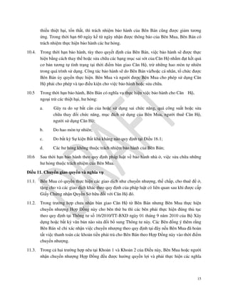thiểu thiệt hại, tổn thất, thì trách nhiệm bảo hành của Bên Bán cũng được giảm tương
ứng. Trong thời hạn 60 ngày kể từ ngày nhận được thông báo của Bên Mua, Bên Bán có
trách nhiệm thực hiện bảo hành các hư hỏng.
10.4.

Trong thời hạn bảo hành, tùy theo quyết định của Bên Bán, việc bảo hành sẽ được thực
hiện bằng cách thay thế hoặc sửa chữa các hạng mục sai sót của Căn Hộ nhằm đạt kết quả
cơ bản tương tự tình trạng tại thời điểm bàn giao Căn Hộ, trừ những hao mòn tự nhiên
trong quá trình sử dụng. Công tác bảo hành sẽ do Bên Bán và/hoặc cá nhân, tổ chức được
Bên Bán ủy quyền thực hiện. Bên Mua và người được Bên Mua cho phép sử dụng Căn
Hộ phải cho phép và tạo điều kiện cho việc bảo hành hoặc sửa chữa.

10.5

Trong thời hạn bảo hành, Bên Bán có nghĩa vụ thực hiện việc bảo hành cho Căn Hộ,
ngoại trừ các thiệt hại, hư hỏng:
a.

b.

Do hao mòn tự nhiên;

c.

Do bất kỳ Sự kiện Bất khả kháng nào quy định tại Điều 16.1;

d.
10.6

Gây ra do sự bất cẩn của hoặc sử dụng sai chức năng, quá công suất hoặc sửa
chữa thay đổi chức năng, mục đích sử dụng của Bên Mua, người thuê Căn Hộ,
người sử dụng Căn Hộ;

Các hư hỏng không thuộc trách nhiệm bảo hành của Bên Bán;

Sau thời hạn bảo hành theo quy định pháp luật về bảo hành nhà ở, việc sửa chữa những
hư hỏng thuộc trách nhiệm của Bên Mua.

Điều 11. Chuyển giao quyền và nghĩa vụ
11.1.

Bên Mua có quyền thực hiện các giao dịch như chuyển nhượng, thế chấp, cho thuê để ở,
tặng cho và các giao dịch khác theo quy định của pháp luật có liên quan sau khi được cấp
Giấy Chứng nhận Quyền Sở hữu đối với Căn Hộ đó.

11.2.

Trong trường hợp chưa nhận bàn giao Căn Hộ từ Bên Bán nhưng Bên Mua thực hiện
chuyển nhượng Hợp Đồng này cho bên thứ ba thì các bên phải thực hiện đúng thủ tục
theo quy định tại Thông tư số 16/2010/TT-BXD ngày 01 tháng 9 năm 2010 của Bộ Xây
dựng hoặc bất kỳ văn bản nào sửa đổi bổ sung Thông tư này. Các Bên đồng ý thêm rằng
Bên Bán sẽ chỉ xác nhận việc chuyển nhượng theo quy định tại đây nếu Bên Mua đã hoàn
tất việc thanh toán các khoản tiền phải trả cho Bên Bán theo Hợp Đồng này vào thời điểm
chuyển nhượng.

11.3.

Trong cả hai trường hợp nêu tại Khoản 1 và Khoản 2 của Điều này, Bên Mua hoặc người
nhận chuyển nhượng Hợp Đồng đều được hưởng quyền lợi và phải thực hiện các nghĩa

15

 
