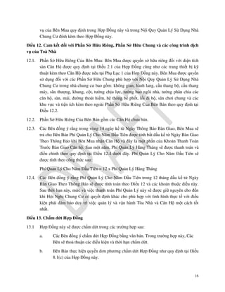 vụ của Bên Mua quy định trong Hợp Đồng này và trong Nội Quy Quản Lý Sử Dụng Nhà
Chung Cư đính kèm theo Hợp Đồng này.
Điều 12. Cam kết đối với Phần Sở Hữu Riêng, Phần Sở Hữu Chung và các công trình dịch
vụ của Toà Nhà
12.1.

Phần Sở Hữu Riêng Của Bên Mua: Bên Mua được quyền sở hữu riêng đối với diện tích
sàn Căn Hộ được quy định tại Điều 2.1 của Hợp Đồng cũng như các trang thiết bị kỹ
thuật kèm theo Căn Hộ được nêu tại Phụ Lục 1 của Hợp Đồng này. Bên Mua được quyền
sử dụng đối với các Phần Sở Hữu Chung phù hợp với Nội Quy Quản Lý Sử Dụng Nhà
Chung Cư trong nhà chung cư bao gồm: không gian, hành lang, cầu thang bộ, cầu thang
máy, sân thượng, khung, cột, tường chịu lực, tường bao ngôi nhà, tường phân chia các
căn hộ, sàn, mái, đường thoát hiểm, hệ thống bể phốt, lối đi bộ, sân chơi chung và các
khu vực và tiện ích kèm theo ngoài Phần Sở Hữu Riêng Của Bên Bán theo quy định tại
Điều 12.2.

12.2.

Phần Sở Hữu Riêng Của Bên Bán gồm các Căn Hộ chưa bán.

12.3.

Các Bên đồng ý rằng trong vòng 14 ngày kể từ Ngày Thông Báo Bàn Giao, Bên Mua sẽ
trả cho Bên Bán Phí Quản Lý Cho Năm Đầu Tiên được tính bắt đầu kể từ Ngày Bàn Giao
Theo Thông Báo khi Bên Mua nhận Căn Hộ và đây là một phần của Khoản Thanh Toán
Trước Bàn Giao Căn hộ. Sau một năm, Phí Quản Lý Hàng Tháng sẽ được thanh toán và
điều chỉnh theo quy định tại Điều 12.4 dưới đây. Phí Quản Lý Cho Năm Đầu Tiên sẽ
được tính theo công thức sau:
Phí Quản Lý Cho Năm Đầu Tiên = 12 x Phí Quản Lý Hàng Tháng

12.4.

Các Bên đồng ý rằng Phí Quản Lý Cho Năm Đầu Tiên trong 12 tháng đầu kể từ Ngày
Bàn Giao Theo Thông Báo sẽ được tính toán theo Điều 12 và các khoản thuộc điều này.
Sau thời hạn này, mức và việc thanh toán Phí Quản Lý này sẽ được giữ nguyên cho đến
khi Hội Nghị Chung Cư có quyết định khác cho phù hợp với tình hình thực tế với điều
kiện phải đảm bảo duy trì việc quản lý và vận hành Tòa Nhà và Căn Hộ một cách tốt
nhất.

Điều 13. Chấm dứt Hợp Đồng
13.1

Hợp Đồng này sẽ được chấm dứt trong các trường hợp sau:
a.

Các Bên đồng ý chấm dứt Hợp Đồng bằng văn bản. Trong trường hợp này, Các
Bên sẽ thoả thuận các điều kiện và thời hạn chấm dứt.

b.

Bên Bán thực hiện quyền đơn phương chấm dứt Hợp Đồng như quy định tại Điều
8.1(c) của Hợp Đồng này.

16

 