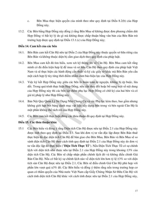 c.
13.2.

Bên Mua thực hiện quyền của mình theo như quy định tại Điều 8.2(b) của Hợp
Đồng này.

Các Bên bằng Hợp Đồng này đồng ý rằng Bên Mua sẽ không được đơn phương chấm dứt
Hợp Đồng vì bất kỳ lý do gì mà không được chấp thuận bằng văn bản của Bên Bán trừ
trường hợp được quy định tại Điều 13.1.(c) của Hợp Đồng này;

Điều 14. Cam kết của các bên
14.1.

Bên Bán cam kết Căn Hộ nêu tại Điều 2 của Hợp Đồng này thuộc quyền sở hữu riêng của
Bên Bán và không thuộc diện bị cấm giao dịch theo quy định của pháp luật.

14.2.

Bên Mua cam kết đã tìm hiểu, xem xét kỹ thông tin về Căn Hộ. Bên Mua cam kết rằng
mình có đủ điều kiện hợp lệ để mua và sở hữu Căn Hộ theo quy định của pháp luật Việt
Nam và sẽ thực hiện các hành động cần thiết và ký các giấy tờ khác mà Bên Bán yêu cầu
một cách hợp lý tùy từng thời điểm nhằm đảm bảo hiệu lực của Hợp Đồng này.

14.3.

Việc ký kết Hợp Đồng này giữa các bên là hoàn toàn tự nguyện, không bị ép buộc, lừa
dối. Trong quá trình thực hiện Hợp Đồng, nếu cần thay đổi hoặc bổ sung một số nội dung
của Hợp Đồng này thì các bên lập thêm phụ lục Hợp Đồng có chữ ký của hai bên và có
giá trị pháp lý như Hợp Đồng này.

14.4.

Bản Nội Quy Quản Lý Sử Dụng Nhà Chung Cư và các Phụ lục kèm theo, bao gồm nhưng
không giới hạn bởi bảng danh mục vật liệu xây dựng bên trong và bên ngoài Căn Hộ là
một phần không thể tách rời của Hợp Đồng này.

14.5.

Các Bên cam kết thực hiện đúng các thỏa thuận đã quy định tại Hợp Đồng này.

Điều 15. Các thỏa thuận khác
15.1

Các Bên hiểu và đồng ý rằng Diện tích Căn Hộ được nêu tại Điều 2.1 của Hợp Đồng này
được tính theo quy định tại Điều 2.1. Sau khi đơn vị tư vấn độc lập được Bên Bán thuê
thực hiện đo đạc diện tích Căn Hộ để bàn giao cho Bên Mua, Bên Bán và Bên Mua sẽ so
sánh diện tích Căn Hộ theo cách tính quy định tại Điều 2.1 của Hợp Đồng này do đơn vị
tư vấn độc lập đó thực hiện ("Diện Tích Thực Tế"). Nếu Diện Tích Thực Tế có sự chênh
lệch với diện tích như được nêu tại Điều 2.1 của Hợp Đồng này trong khoảng ±3% của
diện tích Căn Hộ, Các Bên sẽ chấp nhận phần chênh lệch đó và không điều chỉnh Giá
Bán Căn Hộ. Nếu có bất kỳ sự chênh lệch nào về diện tích lớn hơn tỷ lệ ±3% so với diện
tích sàn Căn Hộ được nêu tại Điều 2.1, Các Bên sẽ điều chỉnh Giá Căn Hộ phù hợp với
phần lớn vượt quá ±3% đó. Các Bên hiểu và đồng ý thêm rằng nếu trong trường hợp cơ
quan có thẩm quyền của Nhà nước Việt Nam cấp Giấy Chứng Nhận Sở Hữu Căn Hộ với
cách tính diện tích Căn Hộ khác với cách tính được nêu tại Điều 2.1 của Hợp Đồng này,

17

 