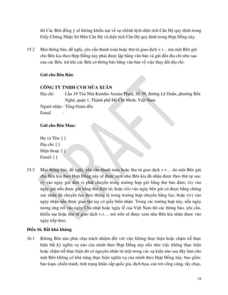 thì Các Bên đồng ý sẽ không khiếu nại về sự chênh lệch diện tích Căn Hộ quy định trong
Giấy Chứng Nhận Sở Hữu Căn Hộ và diện tích Căn Hộ quy định trong Hợp Đồng này.
15.2

Mọi thông báo, đề nghị, yêu cầu thanh toán hoặc thư từ giao dịch v.v... mà một Bên gửi
cho Bên kia theo Hợp Đồng này phải được lập bằng văn bản và gửi đến địa chỉ như sau
của các Bên, trừ khi các Bên có thông báo bằng văn bản về việc thay đổi địa chỉ:
Gửi cho Bên Bán:
CÔNG TY TNHH CVH MÙA XUÂN
Địa chỉ:
Lầu 19 Tòa Nhà Kumho Asiana Plaza, Số 39, đường Lê Duẩn, phường Bến
Nghé, quận 1, Thành phố Hồ Chí Minh, Việt Nam.
Người nhận : Tổng Giám đốc
Email
:
Gửi cho Bên Mua:
Họ và Tên: [ ]
Địa chỉ: [ ]
Điện thoại: [ ]
Email: [ ]

15.3

Mọi thông báo, đề nghị, yêu cầu thanh toán hoặc thư từ giao dịch v.v… do một Bên gửi
cho Bên kia theo Hợp Đồng này sẽ được xem như Bên kia đã nhận được theo thứ tự sau:
(i) vào ngày gửi đơn vị phát chuyển trong trường hợp gửi bằng thư bảo đảm; (ii) vào
ngày gửi nếu được gửi bằng thư điện tử; hoặc (iii) vào ngày bên gửi có được bằng chứng
xác nhận đã chuyển fax theo thông lệ trong trường hợp chuyển bằng fax; hoặc (iv) vào
ngày nhận nếu được giao tận tay có giấy biên nhận. Trong các trường hợp này, nếu ngày
tương ứng rơi vào ngày Chủ nhật hoặc ngày lễ của Việt Nam thì các thông báo, yêu cầu,
khiếu nại hoặc thư từ giao dịch v.v… nói trên sẽ được xem như Bên kia nhận được vào
ngày tiếp theo.

Điều 16. Bất khả kháng
16.1

Không Bên nào phải chịu trách nhiệm đối với việc không thực hiện hoặc chậm trễ thực
hiện bất kỳ nghĩa vụ nào của mình theo Hợp Đồng này nếu như việc không thực hiện
hoặc chậm trễ thực hiện đó có nguyên nhân từ một trong các sự kiện nào sau đây làm cho
một Bên không có khả năng thực hiện nghĩa vụ của mình theo Hợp Đồng này, bao gồm:
bạo loạn, chiến tranh, tình trạng khẩn cấp quốc gia, địch họa, cản trở công cộng, tẩy chay,
18

 