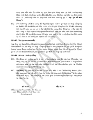 trừng phạt, cấm vận, tắc nghẽn hay gián đoạn giao thông hoặc các dịch vụ công cộng
khác, bệnh dịch, hỏa hoạn, lụt lội, động đất, bão, sóng thần hay các hiểm họa thiên nhiên
khác v.v..., theo quy định của pháp luật Việt Nam (sau đây gọi là “Sự kiện Bất khả
kháng").
16.2

Nếu một trong Các Bên không thể thực hiện nghĩa vụ theo quy định của Hợp Đồng này
do Sự kiện Bất khả kháng tại Điều 16.1 ở trên, thì phải thông báo cho Bên kia biết trong
thời hạn 14 ngày sau khi xảy ra Sự kiện Bất khả kháng. Bên thông báo về Sự kiện Bất
khả kháng sẽ thực hiện các biện pháp cần thiết để giảm bớt hoặc khắc phục ảnh hưởng
của Sự kiện Bất khả kháng trong thời gian ngắn nhất có thể và cố gắng thực hiện nghĩa
vụ của mình bị ảnh hưởng bởi Sự kiện Bất khả kháng.

Điều 17. Giải quyết tranh chấp
Hợp đồng này được hiểu, diễn giải theo quy định pháp luật Việt Nam. Trường hợp Các Bên có
tranh chấp về các nội dung của Hợp Đồng này thì Các Bên cùng bàn bạc giải quyết thông qua
thương lượng. Trong trường hợp Các Bên không thương lượng được thì một trong Các Bên có
quyền yêu cầu Toà án nhân dân giải quyết theo quy định của pháp luật Việt Nam.
Điều 18. Hiệu lực của Hợp Đồng
18.1.

Hợp Đồng này có hiệu lực kể từ ngày ký được nêu tại phần đầu của Hợp Đồng này. Hợp
Đồng cùng với các Phụ lục tạo thành thỏa thuận hoàn chỉnh giữa các Bên và thay thế mọi
thỏa thuận hoặc ghi nhớ trước đây, dù bằng lời nói hay bằng văn bản, giữa các Bên liên
quan đến nội dung của Hợp Đồng này.

18.2.

Hợp Đồng này được lập thành bốn (4) bản tiếng Việt và hai (2) bản tiếng Anh có giá trị
như nhau, mỗi bên giữ một (1) bản cho cả hai thứ tiếng, một (1) bản tiếng Việt lưu tại cơ
quan thuế, một (1) bản tiếng Việt lưu tại cơ quan có thẩm quyền cấp Giấy Chứng Nhận
Sở Hữu Căn Hộ.

BÊN MUA

BÊN BÁN

(Bằng việc ký tên dưới đây, Bên Mua xác
nhận đã đọc và hiểu rõ nội dung của
Hợp đồng này)

19

 