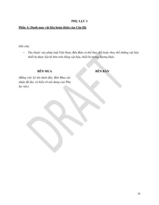 PHỤ LỤC 1
Phần A: Danh mục vật liệu hoàn thiện của Căn Hộ

Ghi chú:
-

Tùy thuộc vào pháp luật Việt Nam, Bên Bán có thể thay đổi hoặc thay thế những vật liệu
thiết bị được liệt kê bên trên bằng vật liệu, thiết bị tương đương khác.

BÊN MUA

BÊN BÁN

(Bằng việc ký tên dưới đây, Bên Mua xác
nhận đã đọc và hiểu rõ nội dung của Phụ
lục này)

20

 