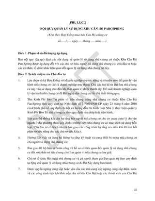 PHỤ LỤC 2
NỘI QUY QUẢN LÝ SỬ DỤNG KHU CĂN HỘ PARCSPRING
(Kèm theo Hợp Đồng mua bán Căn Hộ chung cư
số......./...... ngày ......tháng ......năm .....)

Điều 1. Phạm vi và đối tượng áp dụng
Bản nội quy này quy định các nội dung về quản lý sử dụng nhà chung cư thuộc Khu Căn Hộ
ParcSpring được áp dụng đối với các chủ sở hữu, người sử dụng nhà chung cư, chủ đầu tư hoặc
các cá nhân, tổ chức khác liên quan đến quản lý sử dụng nhà chung cư này.
Điều 2. Trách nhiệm của Chủ đầu tư
1.

Lựa chọn và ký Hợp Đồng với doanh nghiệp có chức năng và chuyên môn để quản lý vận
hành nhà chung cư (kể cả doanh nghiệp trực thuộc Chủ đầu tư) kể từ khi đưa nhà chung
cư này vào sử dụng cho đến khi Ban quản trị được thành lập. Đề xuất doanh nghiệp quản
lý vận hành nhà chung cư để Hội nghị nhà chung cư lần thứ nhất thông qua;

2.

Thu Kinh Phí Bảo Trì phần sở hữu chung trong nhà chung cư thuộc Khu Căn Hộ
ParcSpring theo quy định tại Nghị định số 71/2010/NĐ-CP ngày 23 tháng 6 năm 2010
của Chính phủ về quy định chi tiết và hướng dẫn thi hành Luật Nhà ở; thực hiện quản lý
Kinh Phí Bảo Trì nhà chung cư theo quy định của pháp luật hiện hành;

3.

Bàn giao hệ thống kết cấu hạ tầng bên ngoài nhà chung cư cho cơ quan quản lý chuyên
ngành ở địa phương theo quy định (trường hợp nhà chung cư có mục đích sử dụng hỗn
hợp, Chủ đầu tư có trách nhiệm bàn giao các công trình hạ tầng nêu trên khi đã bán hết
phần sở hữu riêng cho các chủ sở hữu khác);

4.

Hướng dẫn việc sử dụng hệ thống hạ tầng kỹ thuật và trang thiết bị trong nhà chung cư
cho người sử dụng nhà chung cư;

5.

Bàn giao 01 bộ bản vẽ hoàn công và hồ sơ có liên quan đến quản lý sử dụng nhà chung
cư đối với phần sở hữu chung cho Ban quản trị nhà chung cư lưu giữ;

6.

Chủ trì tổ chức Hội nghị nhà chung cư và cử người tham gia Ban quản trị theo quy định
tại Quy chế quản lý sử dụng nhà chung cư do Bộ Xây dựng ban hành;

7.

Được quyền ngừng cung cấp hoặc yêu cầu các nhà cung cấp ngừng cung cấp điện, nước
và các công trình tiện ích khác nếu chủ sở hữu Căn Hộ hoặc các thành viên của Căn Hộ

22

 