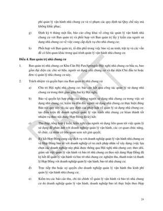 phí quản lý vận hành nhà chung cư và vi phạm các quy định tại Quy chế này mà
không khắc phục;
g)

Định kỳ 6 tháng một lần, báo cáo công khai về công tác quản lý vận hành nhà
chung cư với Ban quản trị và phối hợp với Ban quản trị lấy ý kiến của người sử
dụng nhà chung cư về việc cung cấp dịch vụ cho nhà chung cư;

h)

Phối hợp với Ban quản trị, tổ dân phố trong việc bảo vệ an ninh, trật tự và các vấn
đề có liên quan khác trong quá trình quản lý vận hành nhà chung cư.

Điều 4. Ban quản trị nhà chung cư
1.

Ban quản trị nhà chung cư Khu Căn Hộ ParcSpringdo Hội nghị nhà chung cư bầu ra, bao
gồm đại diện các chủ sở hữu, người sử dụng nhà chung cư và đại diện Chủ đầu tư hoặc
đơn vị quản lý nhà chung cư này.

2.

Trách nhiệm và quyền hạn của Ban quản trị nhà chung cư
a)

Chủ trì Hội nghị nhà chung cư; báo cáo kết quả công tác quản lý sử dụng nhà
chung cư trong thời gian giữa hai kỳ Hội nghị;

b)

Bảo vệ quyền lợi hợp pháp của những người sử dụng nhà chung cư trong việc sử
dụng nhà chung cư; kiểm tra đôn đốc người sử dụng nhà chung cư thực hiện đúng
Bản nội quy này và các quy định của pháp luật về quản lý sử dụng nhà chung cư;
tạo điều kiện để doanh nghiệp quản lý vận hành nhà chung cư hòan thành tốt
nhiệm vụ theo nội dung Hợp Đồng đã ký kết;

c)

Thu thập, tổng hợp ý kiến, kiến nghị của người sử dụng liên quan tới việc quản lý
sử dụng để phản ánh với doanh nghiệp quản lý vận hành, các cơ quan chức năng,
tổ chức, cá nhân có liên quan xem xét giải quyết;

d)

Ký kết Hợp Đồng cung cấp dịch vụ với doanh nghiệp quản lý vận hành nhà chung cư
và Hợp Đồng bảo trì với doanh nghiệp có tư cách pháp nhân về xây dựng (việc lựa
chọn các doanh nghiệp này phải được thông qua Hội nghị nhà chung cư); theo dõi,
giám sát việc quản lý vận hành và bảo trì nhà chung cư theo nội dung Hợp Đồng đã
ký kết để quản lý vận hành và bảo trì nhà chung cư; nghiệm thu, thanh toán và thanh
lý Hợp Đồng với doanh nghiệp quản lý vận hành, bảo trì nhà chung cư;

đ)

Trực tiếp thu hoặc uỷ quyền cho doanh nghiệp quản lý vận hành thu kinh phí
quản lý vận hành nhà chung cư;

e)

Kiểm tra các báo cáo thu, chi tài chính về quản lý vận hành và bảo trì nhà chung
cư do doanh nghiệp quản lý vận hành, doanh nghiệp bảo trì thực hiện theo Hợp

24

 