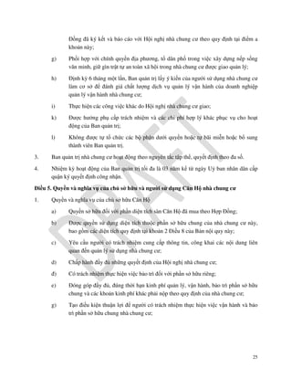 Đồng đã ký kết và báo cáo với Hội nghị nhà chung cư theo quy định tại điểm a
khoản này;
g)

Phối hợp với chính quyền địa phương, tổ dân phố trong việc xây dựng nếp sống
văn minh, giữ gìn trật tự an toàn xã hội trong nhà chung cư được giao quản lý;

h)

Định kỳ 6 tháng một lần, Ban quản trị lấy ý kiến của người sử dụng nhà chung cư
làm cơ sở để đánh giá chất lượng dịch vụ quản lý vận hành của doanh nghiệp
quản lý vận hành nhà chung cư;

i)

Thực hiện các công việc khác do Hội nghị nhà chung cư giao;

k)

Được hưởng phụ cấp trách nhiệm và các chi phí hợp lý khác phục vụ cho hoạt
động của Ban quản trị;

l)

Không được tự tổ chức các bộ phận dưới quyền hoặc tự bãi miễn hoặc bổ sung
thành viên Ban quản trị.

3.

Ban quản trị nhà chung cư hoạt động theo nguyên tắc tập thể, quyết định theo đa số.

4.

Nhiệm kỳ hoạt động của Ban quản trị tối đa là 03 năm kể từ ngày Uỷ ban nhân dân cấp
quận ký quyết định công nhận.

Điều 5. Quyền và nghĩa vụ của chủ sở hữu và người sử dụng Căn Hộ nhà chung cư
1.

Quyền và nghĩa vụ của chủ sở hữu Căn Hộ
a)

Quyền sở hữu đối với phần diện tích sàn Căn Hộ đã mua theo Hợp Đồng;

b)

Được quyền sử dụng diện tích thuộc phần sở hữu chung của nhà chung cư này,
bao gồm các diện tích quy định tại khoản 2 Điều 8 của Bản nội quy này;

c)

Yêu cầu người có trách nhiệm cung cấp thông tin, công khai các nội dung liên
quan đến quản lý sử dụng nhà chung cư;

d)

Chấp hành đầy đủ những quyết định của Hội nghị nhà chung cư;

đ)

Có trách nhiệm thực hiện việc bảo trì đối với phần sở hữu riêng;

e)

Đóng góp đầy đủ, đúng thời hạn kinh phí quản lý, vận hành, bảo trì phần sở hữu
chung và các khoản kinh phí khác phải nộp theo quy định của nhà chung cư;

g)

Tạo điều kiện thuận lợi để người có trách nhiệm thực hiện việc vận hành và bảo
trì phần sở hữu chung nhà chung cư;

25

 