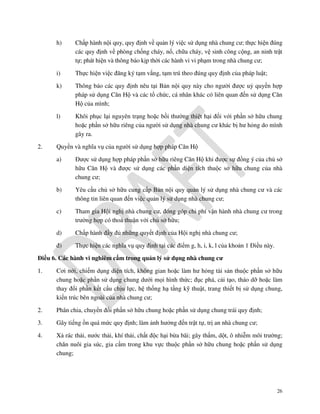 h)

i)

Thực hiện việc đăng ký tạm vắng, tạm trú theo đúng quy định của pháp luật;

k)

Thông báo các quy định nêu tại Bản nội quy này cho người được uỷ quyền hợp
pháp sử dụng Căn Hộ và các tổ chức, cá nhân khác có liên quan đến sử dụng Căn
Hộ của mình;

l)

2.

Chấp hành nội quy, quy định về quản lý việc sử dụng nhà chung cư; thực hiện đúng
các quy định về phòng chống cháy, nổ, chữa cháy, vệ sinh công cộng, an ninh trật
tự; phát hiện và thông báo kịp thời các hành vi vi phạm trong nhà chung cư;

Khôi phục lại nguyên trạng hoặc bồi thường thiệt hại đối với phần sở hữu chung
hoặc phần sở hữu riêng của người sử dụng nhà chung cư khác bị hư hỏng do mình
gây ra.

Quyền và nghĩa vụ của người sử dụng hợp pháp Căn Hộ
a)

Được sử dụng hợp pháp phần sở hữu riêng Căn Hộ khi được sự đồng ý của chủ sở
hữu Căn Hộ và được sử dụng các phần diện tích thuộc sở hữu chung của nhà
chung cư;

b)

Yêu cầu chủ sở hữu cung cấp Bản nội quy quản lý sử dụng nhà chung cư và các
thông tin liên quan đến việc quản lý sử dụng nhà chung cư;

c)

Tham gia Hội nghị nhà chung cư, đóng góp chi phí vận hành nhà chung cư trong
trường hợp có thoả thuận với chủ sở hữu;

d)

Chấp hành đầy đủ những quyết định của Hội nghị nhà chung cư;

đ)

Thực hiện các nghĩa vụ quy định tại các điểm g, h, i, k, l của khoản 1 Điều này.

Điều 6. Các hành vi nghiêm cấm trong quản lý sử dụng nhà chung cư
1.

Cơi nới, chiếm dụng diện tích, không gian hoặc làm hư hỏng tài sản thuộc phần sở hữu
chung hoặc phần sử dụng chung dưới mọi hình thức; đục phá, cải tạo, tháo dỡ hoặc làm
thay đổi phần kết cấu chịu lực, hệ thống hạ tầng kỹ thuật, trang thiết bị sử dụng chung,
kiến trúc bên ngoài của nhà chung cư;

2.

Phân chia, chuyển đổi phần sở hữu chung hoặc phần sử dụng chung trái quy định;

3.

Gây tiếng ồn quá mức quy định; làm ảnh hưởng đến trật tự, trị an nhà chung cư;

4.

Xả rác thải, nước thải, khí thải, chất độc hại bừa bãi; gây thấm, dột, ô nhiễm môi trường;
chăn nuôi gia súc, gia cầm trong khu vực thuộc phần sở hữu chung hoặc phần sử dụng
chung;

26

 