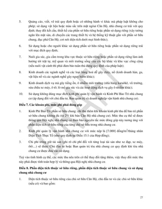 5.

Quảng cáo, viết, vẽ trái quy định hoặc có những hành vi khác mà pháp luật không cho
phép; sử dụng vật liệu hoặc màu sắc trên mặt ngòai Căn Hộ, nhà chung cư trái với quy
định; thay đổi kết cấu, thiết kế của phần sở hữu riêng hoặc phần sử dụng riêng (xây tường
ngăn lên mặt sàn, di chuyển các trang thiết bị và hệ thống kỹ thuật gắn với phần sở hữu
chung, đục phá Căn Hộ, cơi nới diện tích dưới mọi hình thức);

6.

Sử dụng hoặc cho người khác sử dụng phần sở hữu riêng hoặc phần sử dụng riêng trái
với mục đích quy định;

7.

Nuôi gia súc, gia cầm trong khu vực thuộc sở hữu riêng hoặc phần sử dụng riêng làm ảnh
hưởng tới trật tự, mỹ quan và môi trường sống của các hộ khác và khu vực công cộng
(nếu nuôi vật cảnh thì phải đảm bảo tuân thủ đúng quy định của pháp luật);

8.

Kinh doanh các ngành nghề và các loại hàng hoá dễ gây cháy, nổ (kinh doanh hàn, ga,
vật liệu nổ và các ngành nghề gây nguy hiểm khác);

9.

Kinh doanh dịch vụ mà gây tiếng ồn, ô nhiễm môi trường (nhà hàng karaôkê, vũ trường,
sửa chữa xe máy, ô tô; lò mổ gia súc và các hoạt động dịch vụ gây ô nhiễm khác);

10.

Sử dụng không đúng mục đích kinh phí quản lý vận hành và Kinh Phí Bảo Trì nhà chung
cư (áp dụng đối với chủ đầu tư, Ban quản trị và doanh nghiệp vận hành nhà chung cư).

Điều 7. Các khoản phí, mức phí phải đóng góp
1.

Kinh Phí Bảo Trì phần sở hữu chung: chỉ thu thêm khi khoản kinh phí thu để bảo trì phần
sở hữu chung không đủ (từ 2% khi bán Căn Hộ nhà chung cư). Mức thu cụ thể sẽ được
thông qua Hội nghị nhà chung cư đảm bảo nguyên tắc mức đóng góp này tương ứng với
phần diện tích sở hữu riêng của từng chủ sở hữu trong nhà chung cư.

2.

Kinh phí quản lý vận hành nhà chung cư với mức nộp là [7.000] đồng/m2/tháng nhân
Diện Tích Thực Tế (như quy định tại Điều 15.1 của Hợp đồng);

3.

Chi phí trông giữ tài sản (ghi rõ chi phí đối với từng loại tài sản như xe đạp, xe máy,
ôtô....) sẽ được Chủ đầu tư hoặc Ban quản trị tòa nhà chung cư quy định khi tòa nhà
chung cư được đưa vào sử dụng.

Tuỳ vào tình hình cụ thể, các mức thu nêu trên có thể thay đổi tăng thêm, việc thay đổi mức thu
này phải được tính toán hợp lý và thông qua Hội nghị nhà chung cư.
Điều 8. Phần diện tích thuộc sở hữu riêng, phần diện tích thuộc sở hữu chung và sử dụng
chung nhà chung cư
1.

Diện tích thuộc sở hữu riêng của chủ sở hữu Căn Hộ, chủ đầu tư và các chủ sở hữu khác
(nếu có) và bao gồm:

27

 